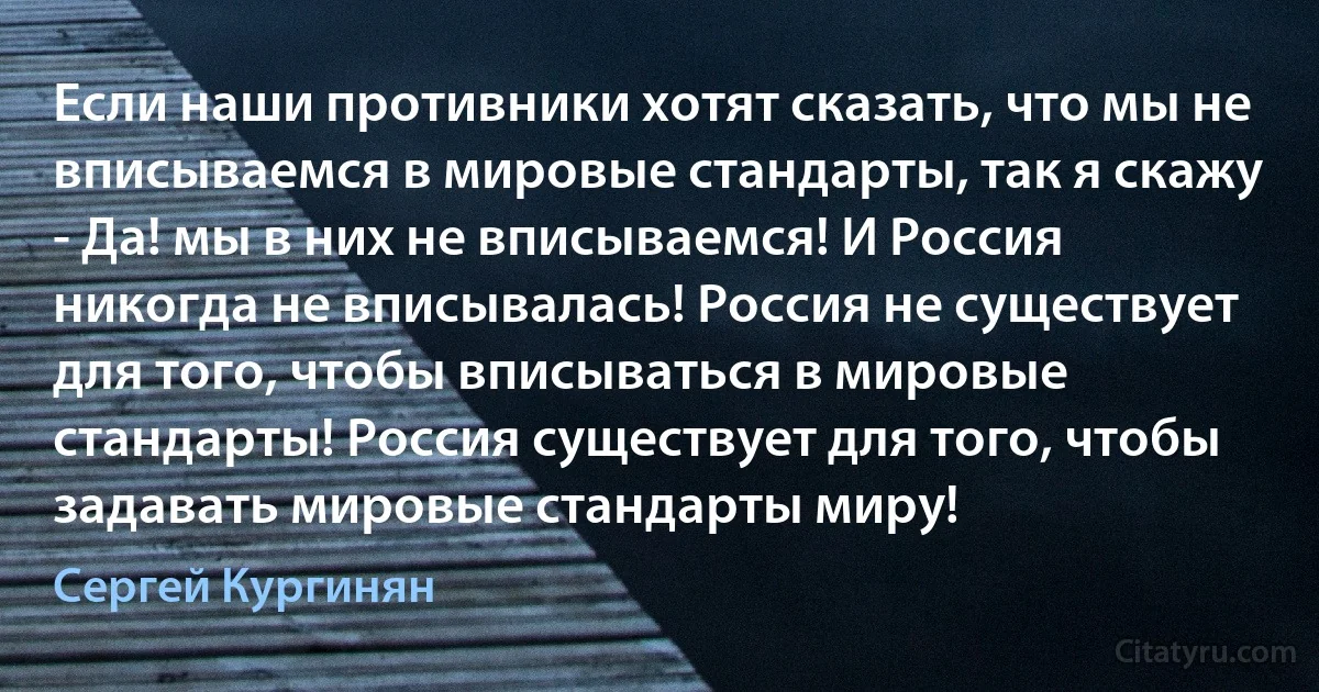 Если наши противники хотят сказать, что мы не вписываемся в мировые стандарты, так я скажу - Да! мы в них не вписываемся! И Россия никогда не вписывалась! Россия не существует для того, чтобы вписываться в мировые стандарты! Россия существует для того, чтобы задавать мировые стандарты миру! (Сергей Кургинян)