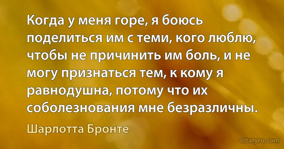 Когда у меня горе, я боюсь поделиться им с теми, кого люблю, чтобы не причинить им боль, и не могу признаться тем, к кому я равнодушна, потому что их соболезнования мне безразличны. (Шарлотта Бронте)