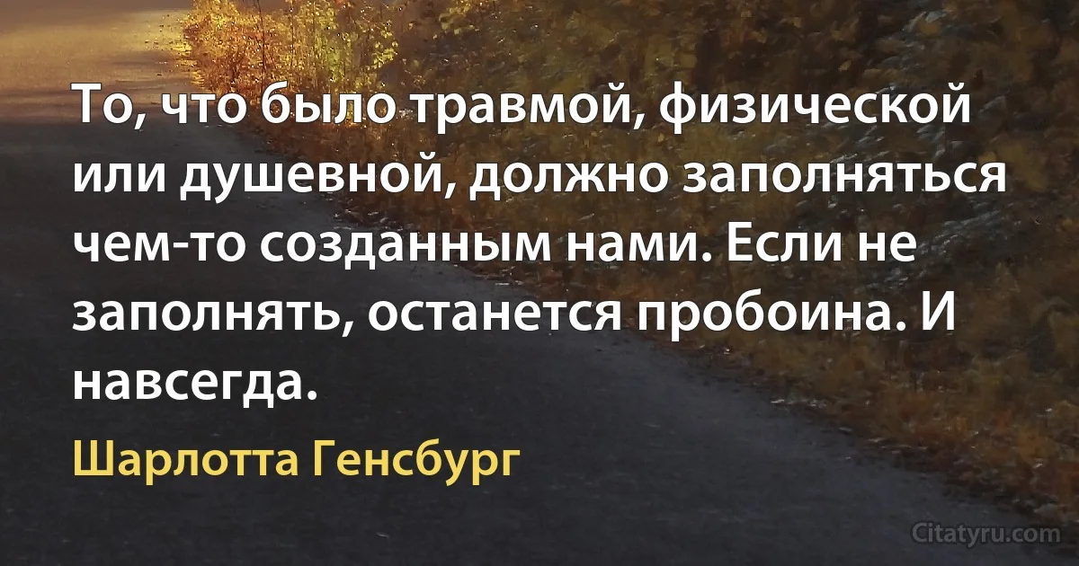 То, что было травмой, физической или душевной, должно заполняться чем-то созданным нами. Если не заполнять, останется пробоина. И навсегда. (Шарлотта Генсбург)