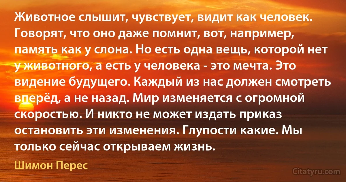 Животное слышит, чувствует, видит как человек. Говорят, что оно даже помнит, вот, например, память как у слона. Но есть одна вещь, которой нет у животного, а есть у человека - это мечта. Это видение будущего. Каждый из нас должен смотреть вперёд, а не назад. Мир изменяется с огромной скоростью. И никто не может издать приказ остановить эти изменения. Глупости какие. Мы только сейчас открываем жизнь. (Шимон Перес)