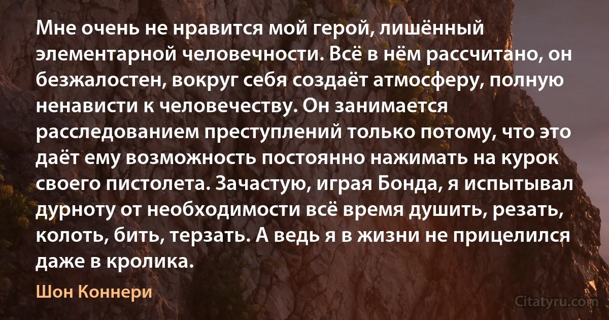 Мне очень не нравится мой герой, лишённый элементарной человечности. Всё в нём рассчитано, он безжалостен, вокруг себя создаёт атмосферу, полную ненависти к человечеству. Он занимается расследованием преступлений только потому, что это даёт ему возможность постоянно нажимать на курок своего пистолета. Зачастую, играя Бонда, я испытывал дурноту от необходимости всё время душить, резать, колоть, бить, терзать. А ведь я в жизни не прицелился даже в кролика. (Шон Коннери)