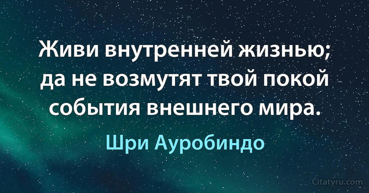 Живи внутренней жизнью; да не возмутят твой покой события внешнего мира. (Шри Ауробиндо)