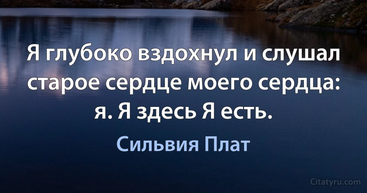 Я глубоко вздохнул и слушал старое сердце моего сердца: я. Я здесь Я есть. (Сильвия Плат)