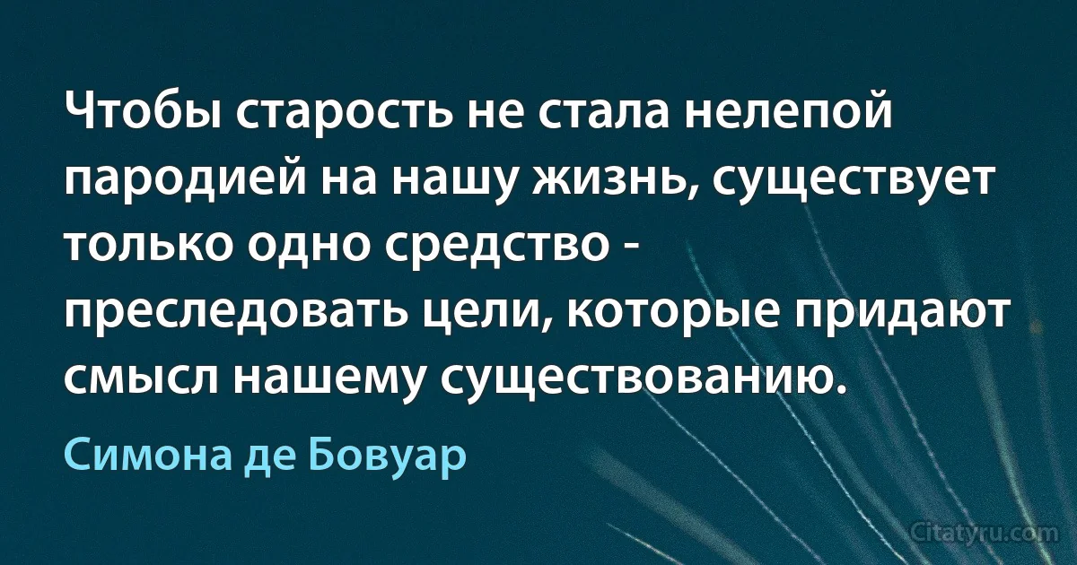 Чтобы старость не стала нелепой пародией на нашу жизнь, существует только одно средство - преследовать цели, которые придают смысл нашему существованию. (Симона де Бовуар)