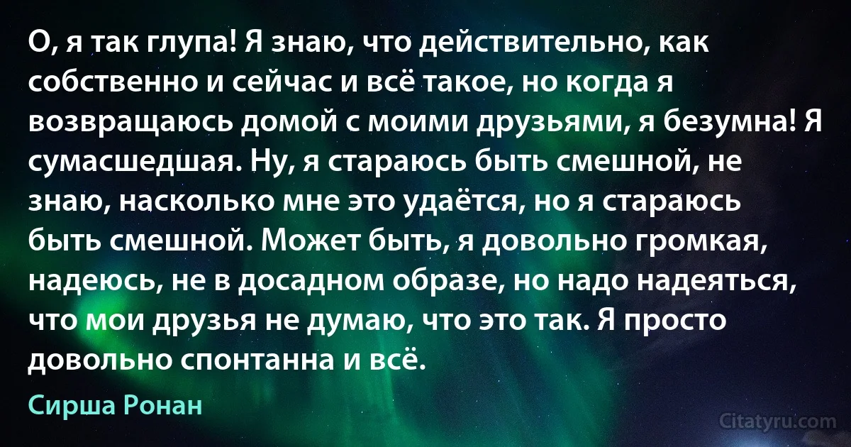 О, я так глупа! Я знаю, что действительно, как собственно и сейчас и всё такое, но когда я возвращаюсь домой с моими друзьями, я безумна! Я сумасшедшая. Ну, я стараюсь быть смешной, не знаю, насколько мне это удаётся, но я стараюсь быть смешной. Может быть, я довольно громкая, надеюсь, не в досадном образе, но надо надеяться, что мои друзья не думаю, что это так. Я просто довольно спонтанна и всё. (Сирша Ронан)