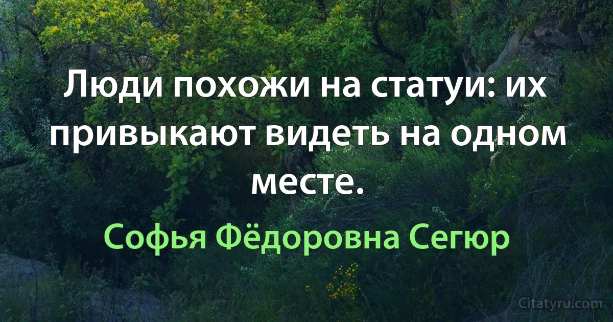 Люди похожи на статуи: их привыкают видеть на одном месте. (Софья Фёдоровна Сегюр)