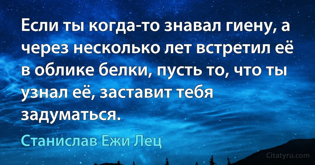 Если ты когда-то знавал гиену, а через несколько лет встретил её в облике белки, пусть то, что ты узнал её, заставит тебя задуматься. (Станислав Ежи Лец)