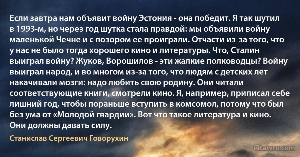 Если завтра нам объявит войну Эстония - она победит. Я так шутил в 1993-м, но через год шутка стала правдой: мы объявили войну маленькой Чечне и с позором ее проиграли. Отчасти из-за того, что у нас не было тогда хорошего кино и литературы. Что, Сталин выиграл войну? Жуков, Ворошилов - эти жалкие полководцы? Войну выиграл народ, и во многом из-за того, что людям с детских лет накачивали мозги: надо любить свою родину. Они читали соответствующие книги, смотрели кино. Я, например, приписал себе лишний год, чтобы пораньше вступить в комсомол, потому что был без ума от «Молодой гвардии». Вот что такое литература и кино. Они должны давать силу. (Станислав Сергеевич Говорухин)