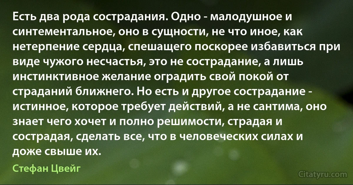 Есть два рода сострадания. Одно - малодушное и синтементальное, оно в сущности, не что иное, как нетерпение сердца, спешащего поскорее избавиться при виде чужого несчастья, это не сострадание, а лишь инстинктивное желание оградить свой покой от страданий ближнего. Но есть и другое сострадание - истинное, которое требует действий, а не сантима, оно знает чего хочет и полно решимости, страдая и сострадая, сделать все, что в человеческих силах и доже свыше их. (Стефан Цвейг)