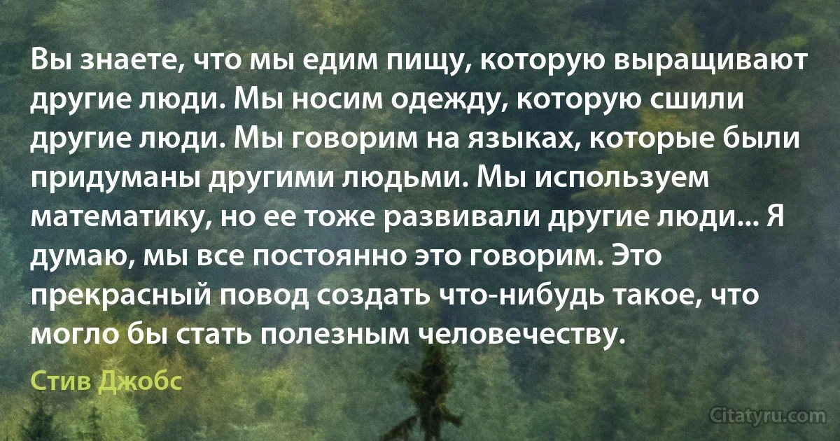 Вы знаете, что мы едим пищу, которую выращивают другие люди. Мы носим одежду, которую сшили другие люди. Мы говорим на языках, которые были придуманы другими людьми. Мы используем математику, но ее тоже развивали другие люди... Я думаю, мы все постоянно это говорим. Это прекрасный повод создать что-нибудь такое, что могло бы стать полезным человечеству. (Стив Джобс)