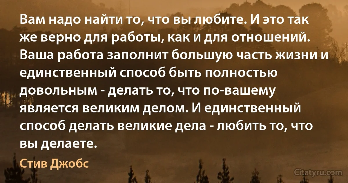 Вам надо найти то, что вы любите. И это так же верно для работы, как и для отношений. Ваша работа заполнит большую часть жизни и единственный способ быть полностью довольным - делать то, что по-вашему является великим делом. И единственный способ делать великие дела - любить то, что вы делаете. (Стив Джобс)