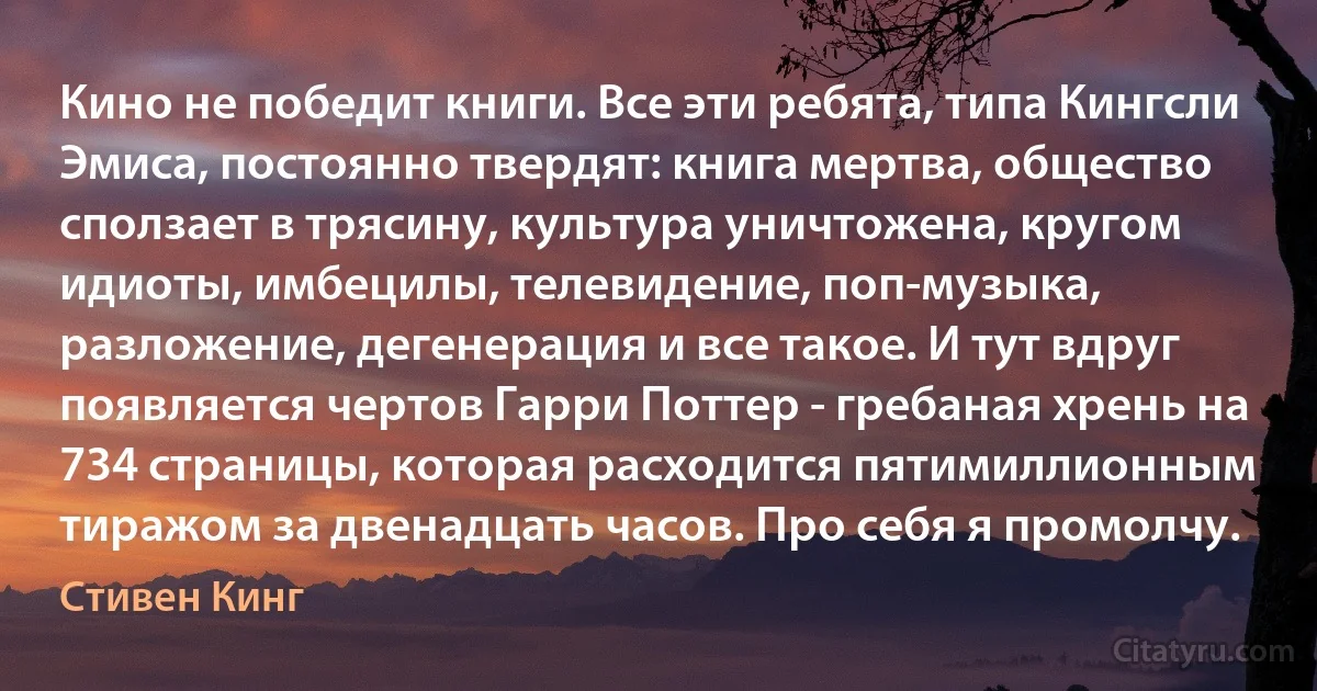 Кино не победит книги. Все эти ребята, типа Кингсли Эмиса, постоянно твердят: книга мертва, общество сползает в трясину, культура уничтожена, кругом идиоты, имбецилы, телевидение, поп-музыка, разложение, дегенерация и все такое. И тут вдруг появляется чертов Гарри Поттер - гребаная хрень на 734 страницы, которая расходится пятимиллионным тиражом за двенадцать часов. Про себя я промолчу. (Стивен Кинг)