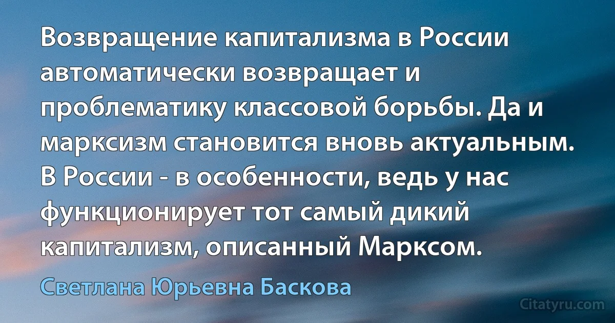 Возвращение капитализма в России автоматически возвращает и проблематику классовой борьбы. Да и марксизм становится вновь актуальным. В России - в особенности, ведь у нас функционирует тот самый дикий капитализм, описанный Марксом. (Светлана Юрьевна Баскова)