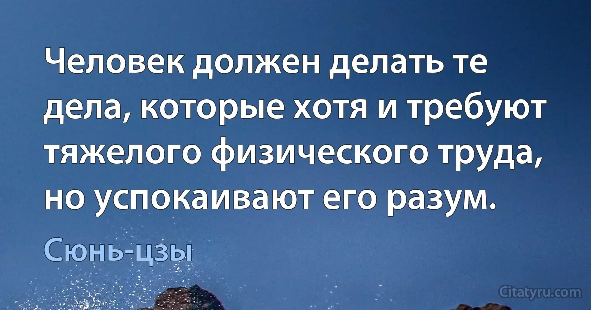 Человек должен делать те дела, которые хотя и требуют тяжелого физического труда, но успокаивают его разум. (Сюнь-цзы)