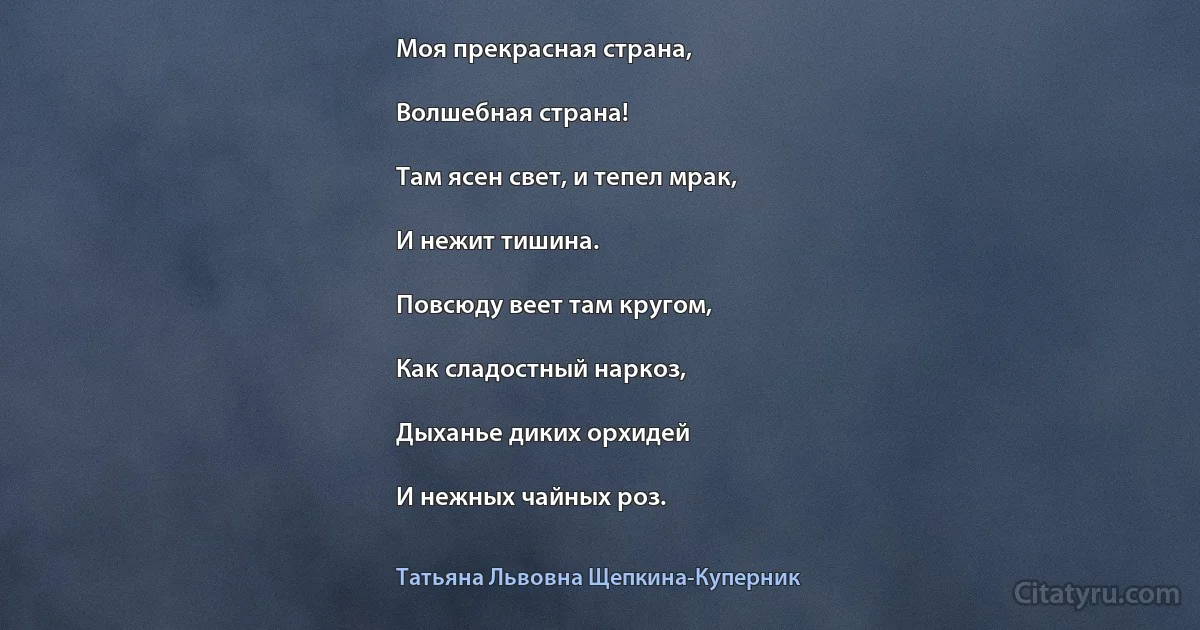 Моя прекрасная страна,

Волшебная страна!

Там ясен свет, и тепел мрак,

И нежит тишина.

Повсюду веет там кругом,

Как сладостный наркоз,

Дыханье диких орхидей

И нежных чайных роз. (Татьяна Львовна Щепкина-Куперник)