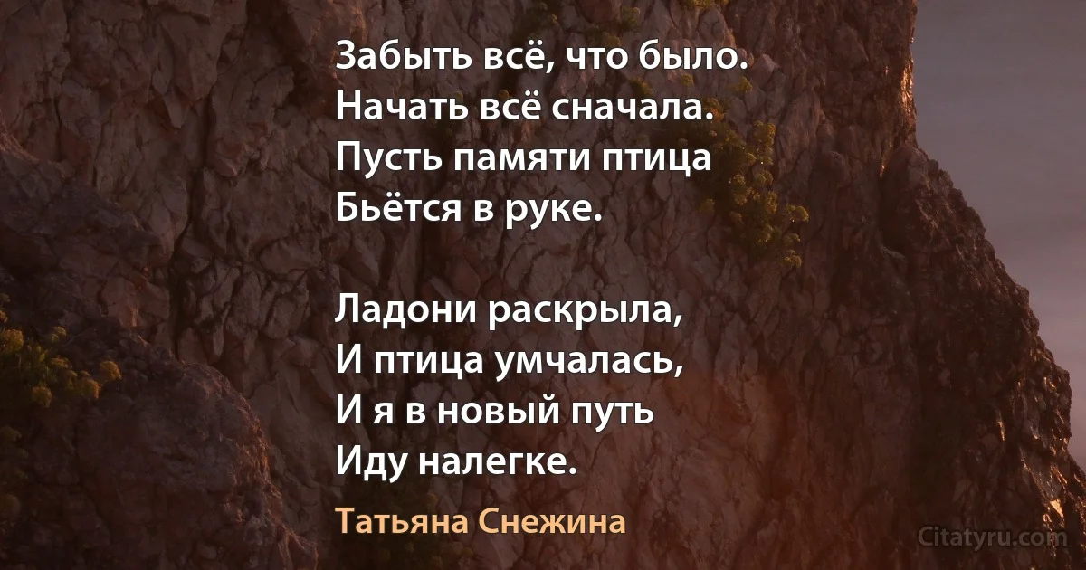 Забыть всё, что было.
Начать всё сначала.
Пусть памяти птица
Бьётся в руке.

Ладони раскрыла,
И птица умчалась,
И я в новый путь
Иду налегке. (Татьяна Снежина)