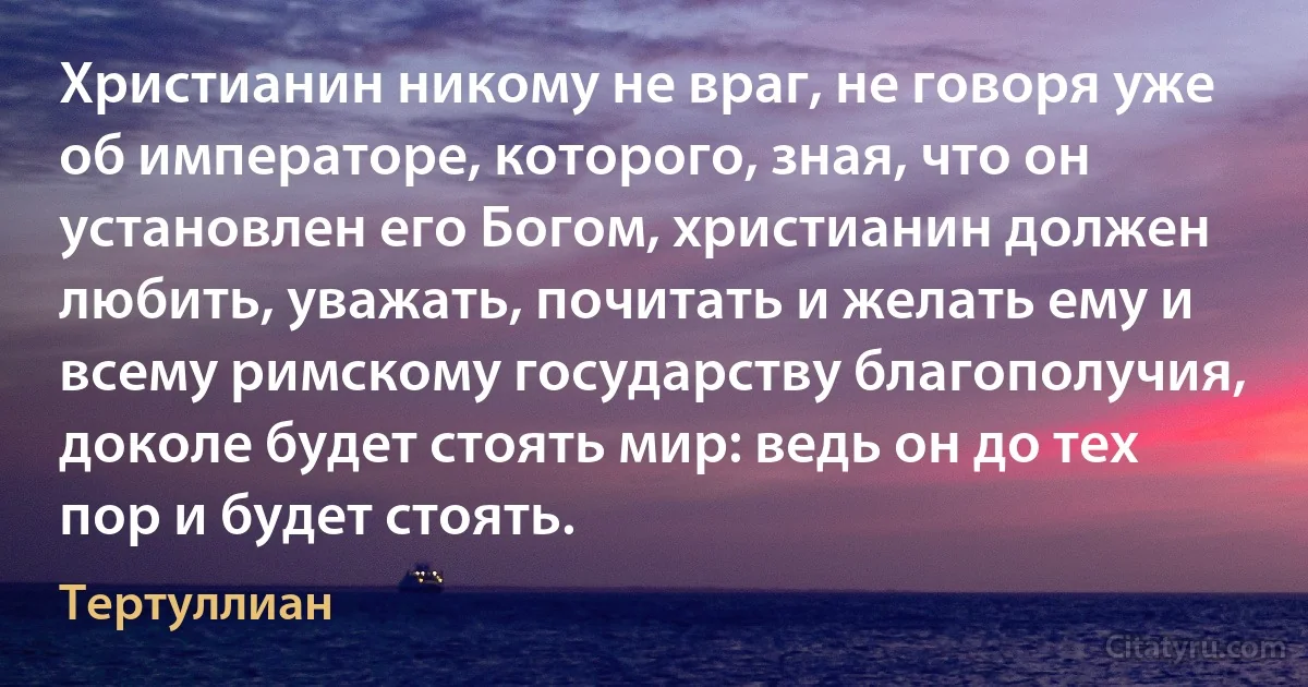 Христианин никому не враг, не говоря уже об императоре, которого, зная, что он установлен его Богом, христианин должен любить, уважать, почитать и желать ему и всему римскому государству благополучия, доколе будет стоять мир: ведь он до тех пор и будет стоять. (Тертуллиан)