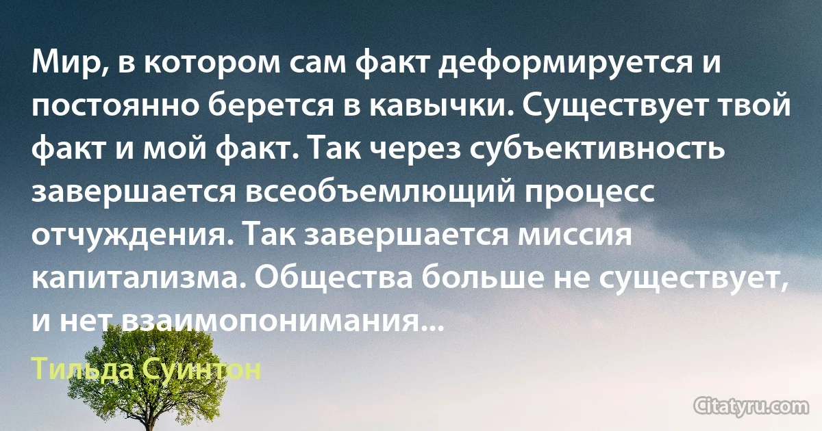 Мир, в котором сам факт деформируется и постоянно берется в кавычки. Существует твой факт и мой факт. Так через субъективность завершается всеобъемлющий процесс отчуждения. Так завершается миссия капитализма. Общества больше не существует, и нет взаимопонимания... (Тильда Суинтон)