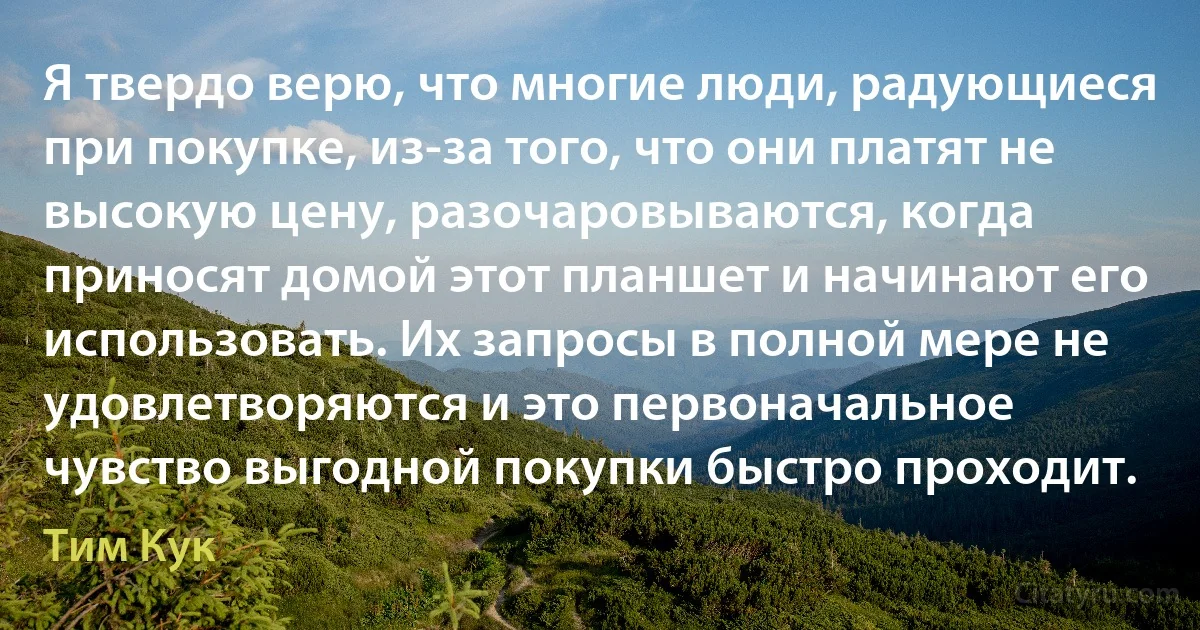 Я твердо верю, что многие люди, радующиеся при покупке, из-за того, что они платят не высокую цену, разочаровываются, когда приносят домой этот планшет и начинают его использовать. Их запросы в полной мере не удовлетворяются и это первоначальное чувство выгодной покупки быстро проходит. (Тим Кук)