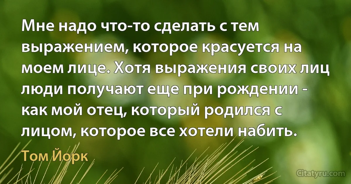 Мне надо что-то сделать с тем выражением, которое красуется на моем лице. Хотя выражения своих лиц люди получают еще при рождении - как мой отец, который родился с лицом, которое все хотели набить. (Том Йорк)