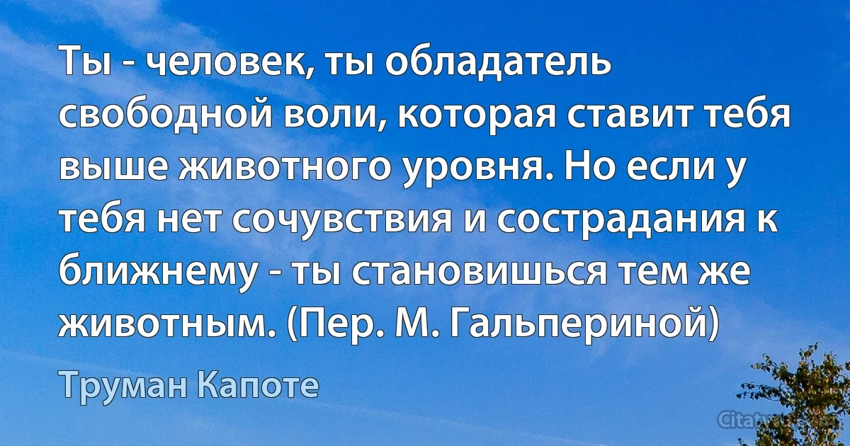 Ты - человек, ты обладатель свободной воли, которая ставит тебя выше животного уровня. Но если у тебя нет сочувствия и сострадания к ближнему - ты становишься тем же животным. (Пер. М. Гальпериной) (Труман Капоте)