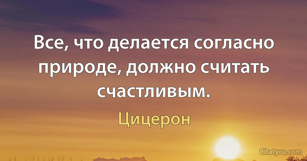 Все, что делается согласно природе, должно считать счастливым. (Цицерон)