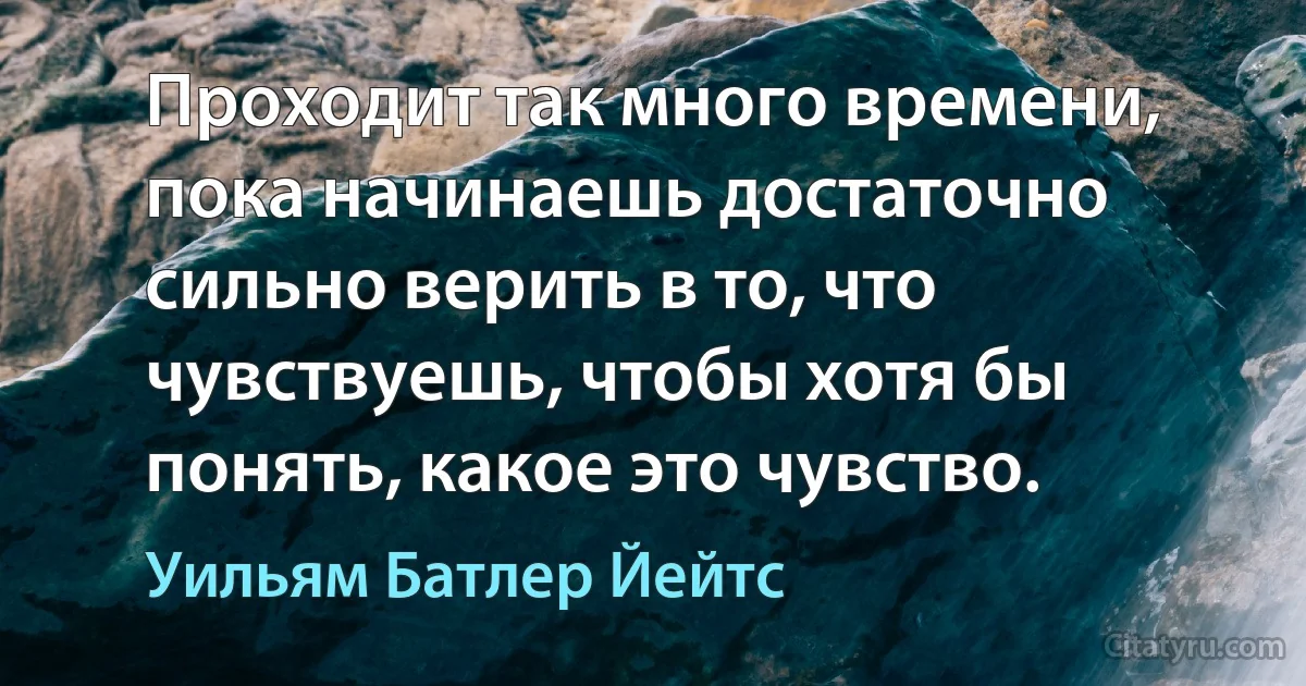 Проходит так много времени, пока начинаешь достаточно сильно верить в то, что чувствуешь, чтобы хотя бы понять, какое это чувство. (Уильям Батлер Йейтс)