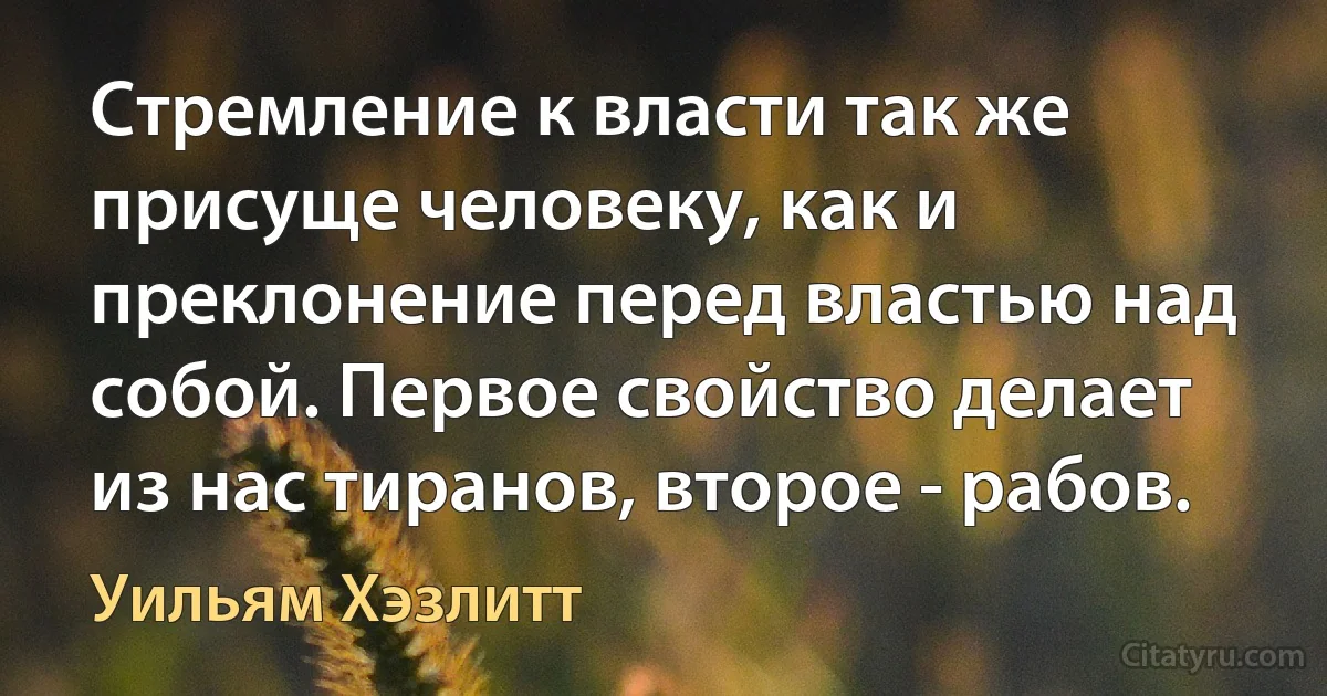 Стремление к власти так же присуще человеку, как и преклонение перед властью над собой. Первое свойство делает из нас тиранов, второе - рабов. (Уильям Хэзлитт)