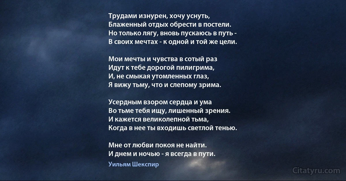 Трудами изнурен, хочу уснуть,
Блаженный отдых обрести в постели.
Но только лягу, вновь пускаюсь в путь -
В своих мечтах - к одной и той же цели.

Мои мечты и чувства в сотый раз
Идут к тебе дорогой пилигрима,
И, не смыкая утомленных глаз,
Я вижу тьму, что и слепому зрима.

Усердным взором сердца и ума
Во тьме тебя ищу, лишенный зрения.
И кажется великолепной тьма,
Когда в нее ты входишь светлой тенью.

Мне от любви покоя не найти.
И днем и ночью - я всегда в пути. (Уильям Шекспир)