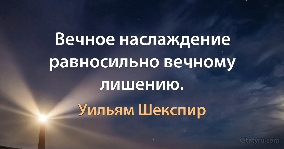 Вечное наслаждение равносильно вечному лишению. (Уильям Шекспир)