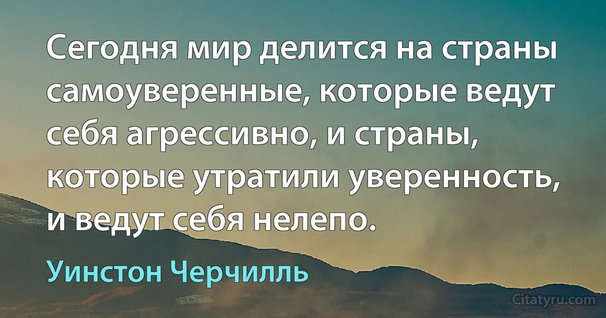 Сегодня мир делится на страны самоуверенные, которые ведут себя агрессивно, и страны, которые утратили уверенность, и ведут себя нелепо. (Уинстон Черчилль)