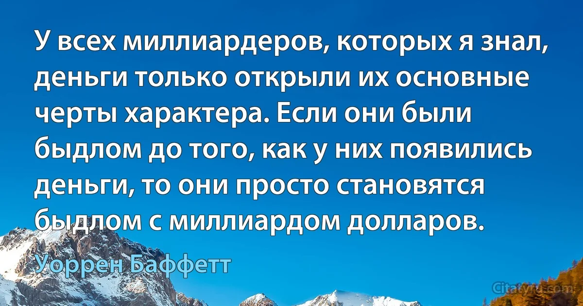 У всех миллиардеров, которых я знал, деньги только открыли их основные черты характера. Если они были быдлом до того, как у них появились деньги, то они просто становятся быдлом с миллиардом долларов. (Уоррен Баффетт)