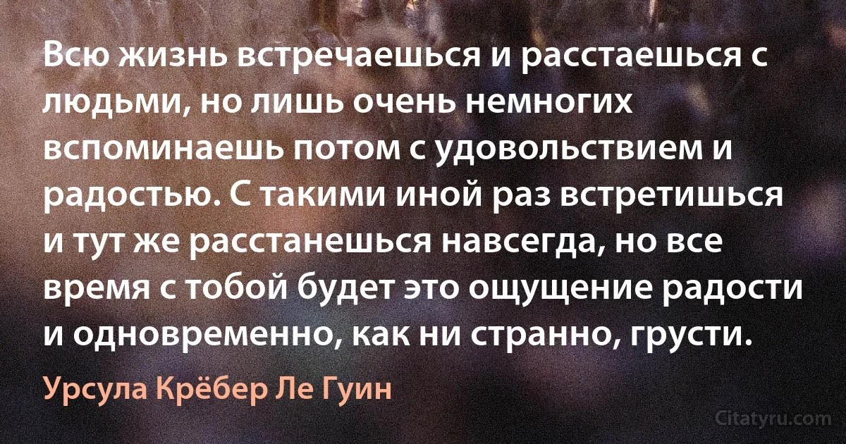 Всю жизнь встречаешься и расстаешься с людьми, но лишь очень немногих вспоминаешь потом с удовольствием и радостью. С такими иной раз встретишься и тут же расстанешься навсегда, но все время с тобой будет это ощущение радости и одновременно, как ни странно, грусти. (Урсула Крёбер Ле Гуин)