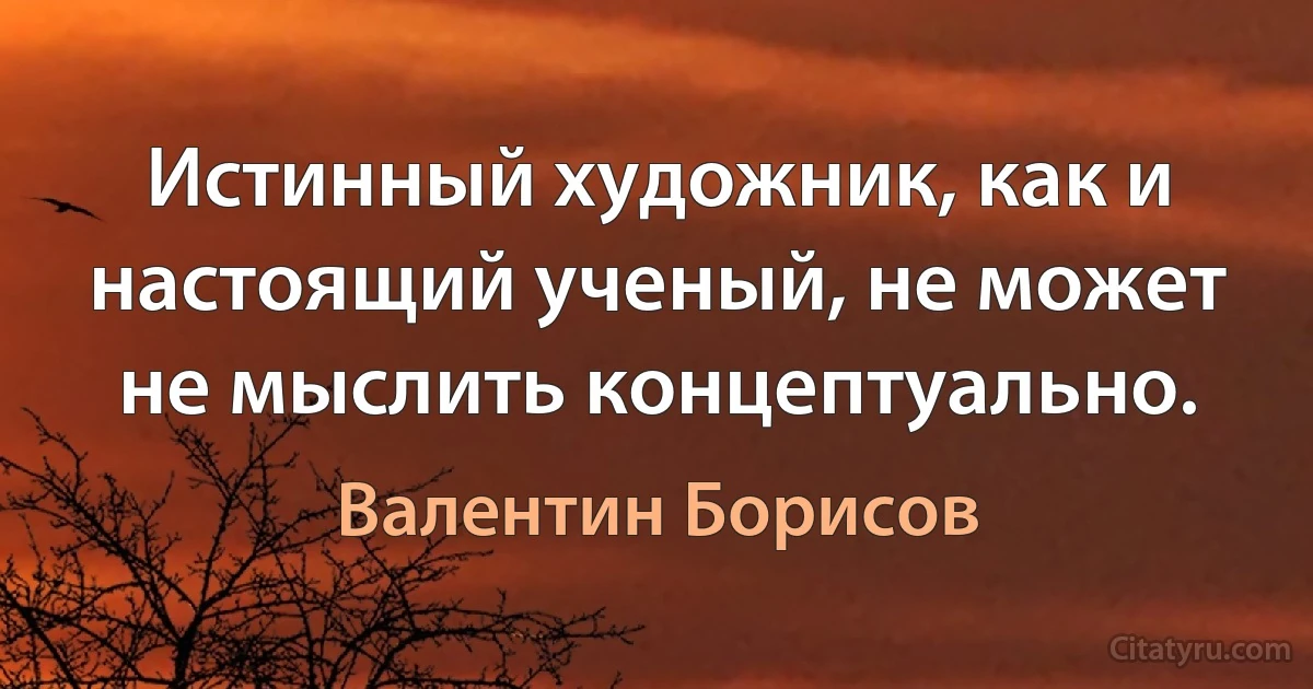 Истинный художник, как и настоящий ученый, не может не мыслить концептуально. (Валентин Борисов)