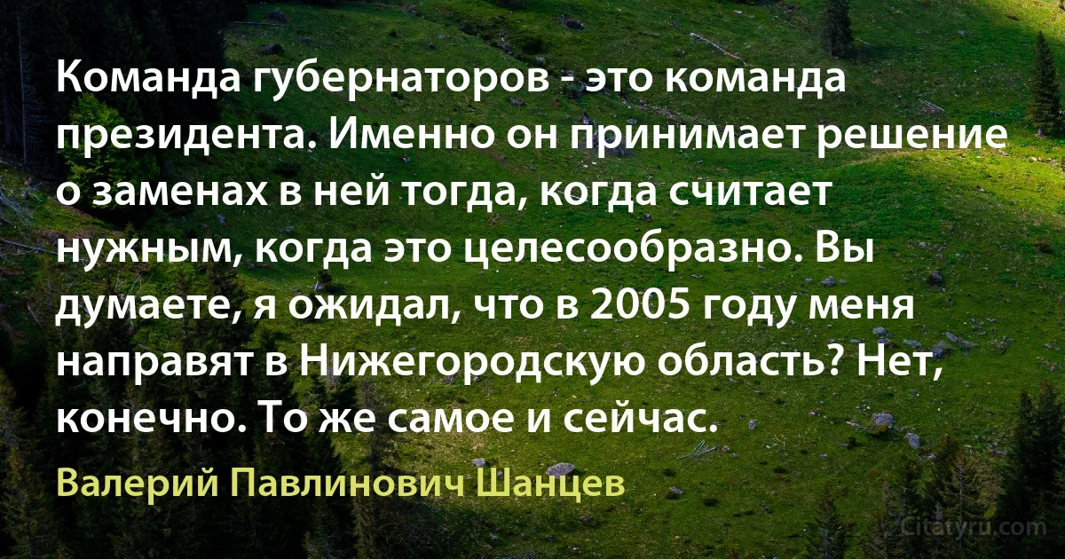 Команда губернаторов - это команда президента. Именно он принимает решение о заменах в ней тогда, когда считает нужным, когда это целесообразно. Вы думаете, я ожидал, что в 2005 году меня направят в Нижегородскую область? Нет, конечно. То же самое и сейчас. (Валерий Павлинович Шанцев)