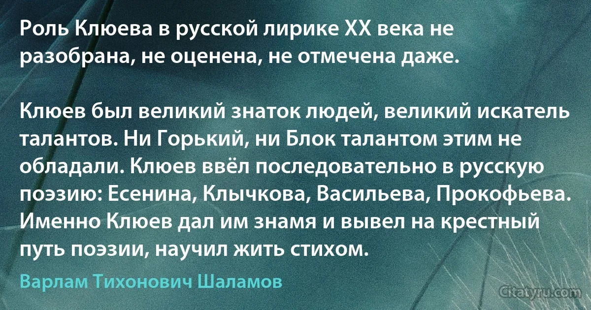 Роль Клюева в русской лирике XX века не разобрана, не оценена, не отмечена даже.

Клюев был великий знаток людей, великий искатель талантов. Ни Горький, ни Блок талантом этим не обладали. Клюев ввёл последовательно в русскую поэзию: Есенина, Клычкова, Васильева, Прокофьева. Именно Клюев дал им знамя и вывел на крестный путь поэзии, научил жить стихом. (Варлам Тихонович Шаламов)