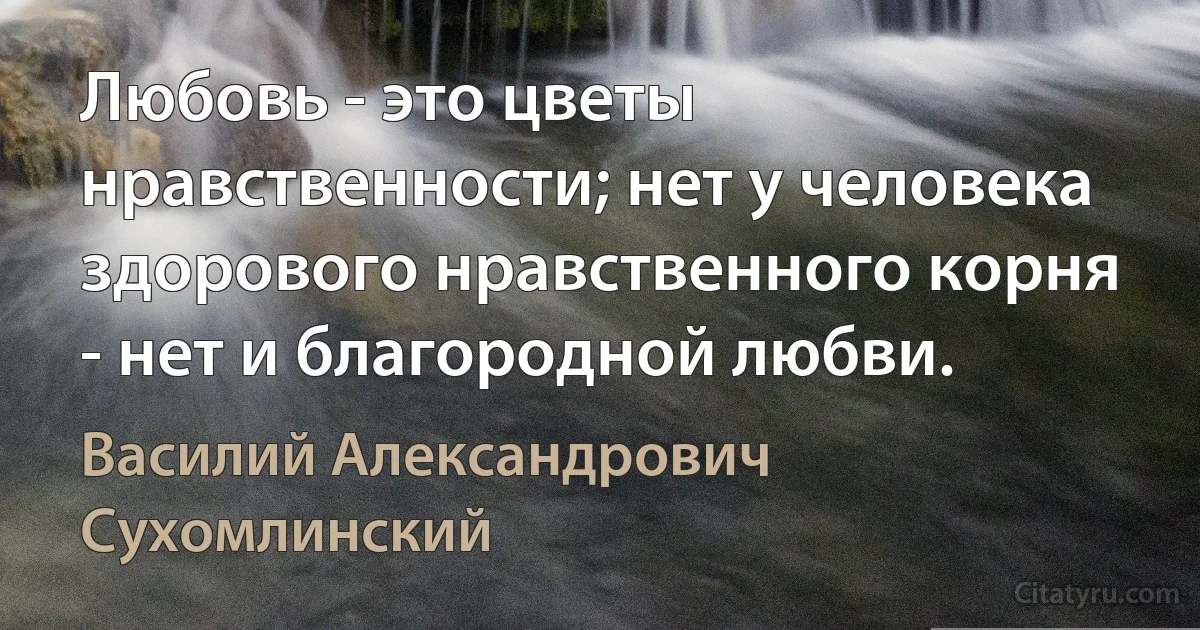 Любовь - это цветы нравственности; нет у человека здорового нравственного корня - нет и благородной любви. (Василий Александрович Сухомлинский)