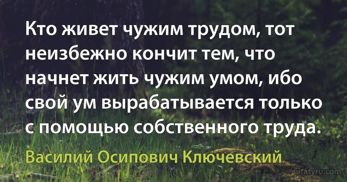 Кто живет чужим трудом, тот неизбежно кончит тем, что начнет жить чужим умом, ибо свой ум вырабатывается только с помощью собственного труда. (Василий Осипович Ключевский)