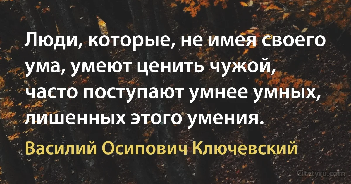 Люди, которые, не имея своего ума, умеют ценить чужой, часто поступают умнее умных, лишенных этого умения. (Василий Осипович Ключевский)