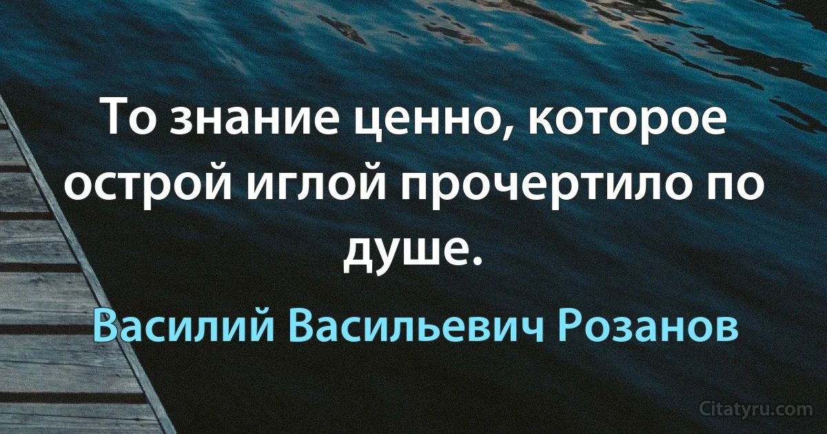 То знание ценно, которое острой иглой прочертило по душе. (Василий Васильевич Розанов)