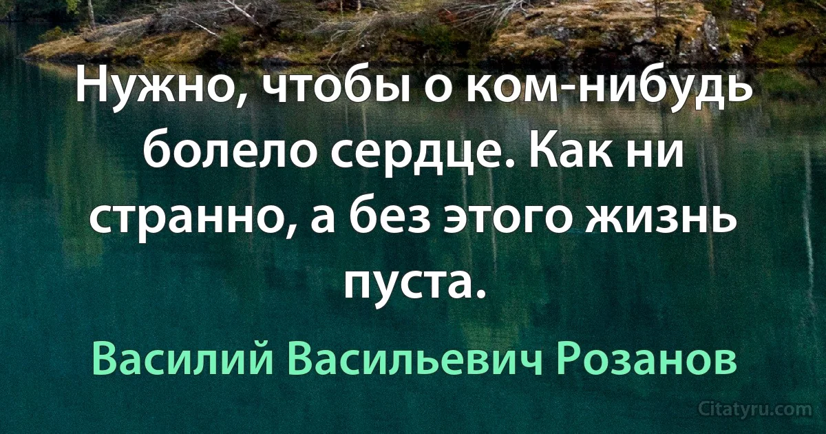 Нужно, чтобы о ком-нибудь болело сердце. Как ни странно, а без этого жизнь пуста. (Василий Васильевич Розанов)