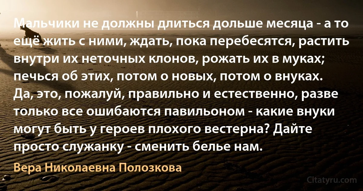 Мальчики не должны длиться дольше месяца - а то ещё жить с ними, ждать, пока перебесятся, растить внутри их неточных клонов, рожать их в муках; печься об этих, потом о новых, потом о внуках. Да, это, пожалуй, правильно и естественно, разве только все ошибаются павильоном - какие внуки могут быть у героев плохого вестерна? Дайте просто служанку - сменить белье нам. (Вера Николаевна Полозкова)