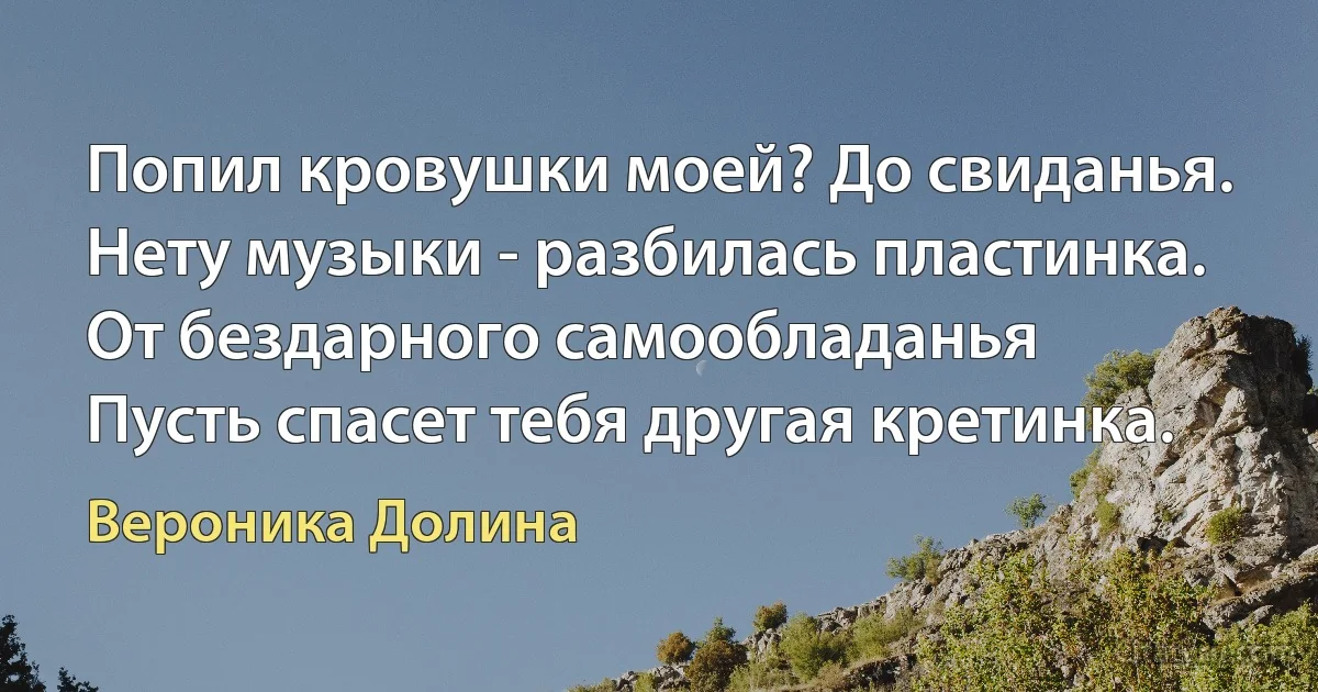 Попил кровушки моей? До свиданья.
Нету музыки - разбилась пластинка.
От бездарного самообладанья
Пусть спасет тебя другая кретинка. (Вероника Долина)