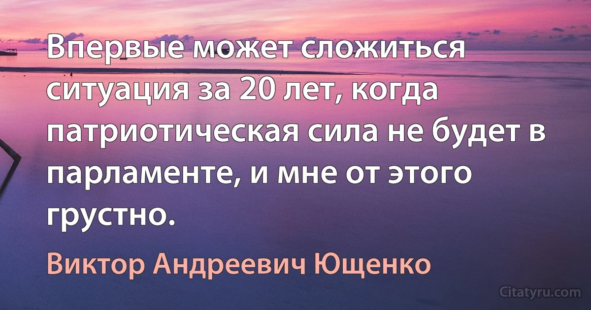 Впервые может сложиться ситуация за 20 лет, когда патриотическая сила не будет в парламенте, и мне от этого грустно. (Виктор Андреевич Ющенко)