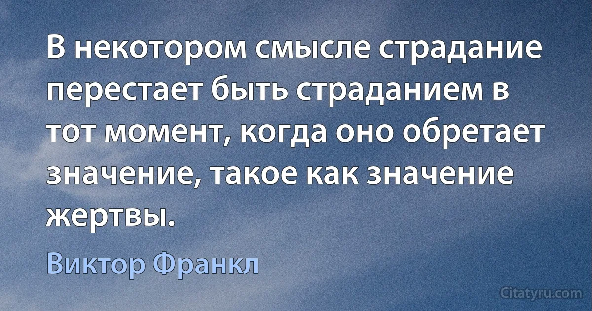 В некотором смысле страдание перестает быть страданием в тот момент, когда оно обретает значение, такое как значение жертвы. (Виктор Франкл)