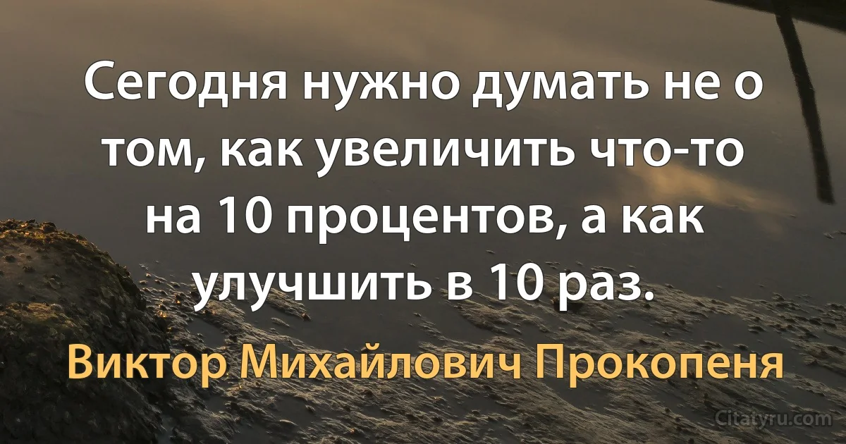 Сегодня нужно думать не о том, как увеличить что-то на 10 процентов, а как улучшить в 10 раз. (Виктор Михайлович Прокопеня)