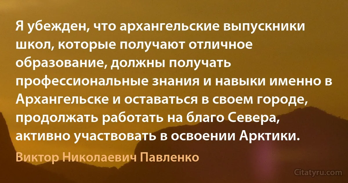 Я убежден, что архангельские выпускники школ, которые получают отличное образование, должны получать профессиональные знания и навыки именно в Архангельске и оставаться в своем городе, продолжать работать на благо Севера, активно участвовать в освоении Арктики. (Виктор Николаевич Павленко)