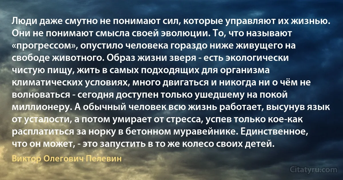 Люди даже смутно не понимают сил, которые управляют их жизнью. Они не понимают смысла своей эволюции. То, что называют «прогрессом», опустило человека гораздо ниже живущего на свободе животного. Образ жизни зверя - есть экологически чистую пищу, жить в самых подходящих для организма климатических условиях, много двигаться и никогда ни о чём не волноваться - сегодня доступен только ушедшему на покой миллионеру. А обычный человек всю жизнь работает, высунув язык от усталости, а потом умирает от стресса, успев только кое-как расплатиться за норку в бетонном муравейнике. Единственное, что он может, - это запустить в то же колесо своих детей. (Виктор Олегович Пелевин)