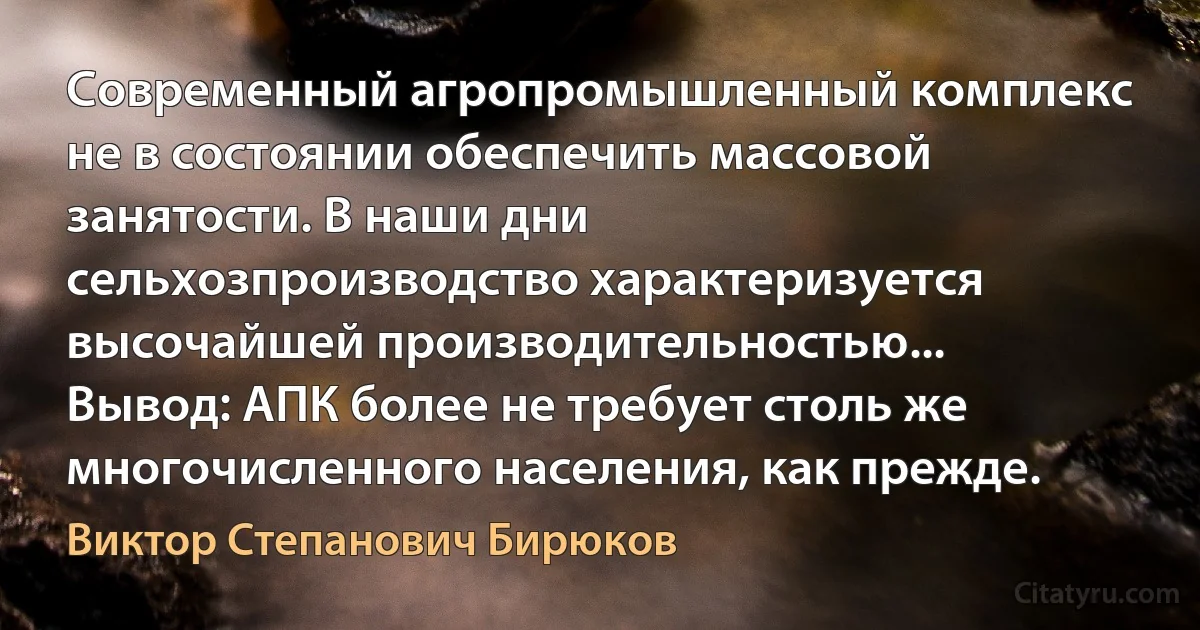 Современный агропромышленный комплекс не в состоянии обеспечить массовой занятости. В наши дни сельхозпроизводство характеризуется высочайшей производительностью... Вывод: АПК более не требует столь же многочисленного населения, как прежде. (Виктор Степанович Бирюков)