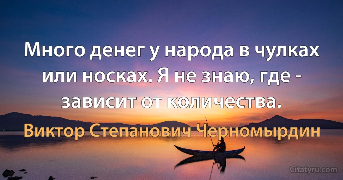 Много денег у народа в чулках или носках. Я не знаю, где - зависит от количества. (Виктор Степанович Черномырдин)